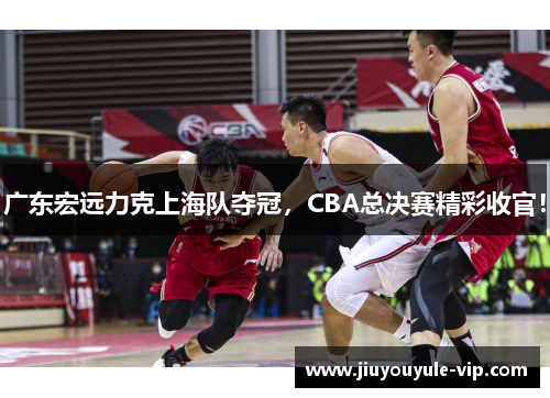 广东宏远力克上海队夺冠，CBA总决赛精彩收官！