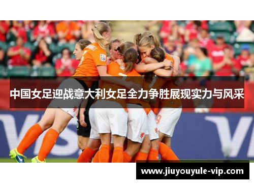 中国女足迎战意大利女足全力争胜展现实力与风采