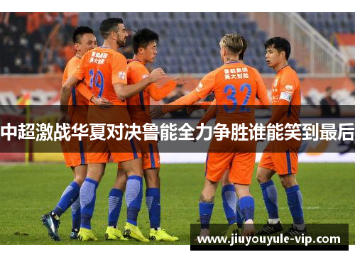 中超激战华夏对决鲁能全力争胜谁能笑到最后