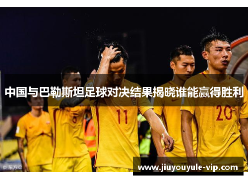 中国与巴勒斯坦足球对决结果揭晓谁能赢得胜利